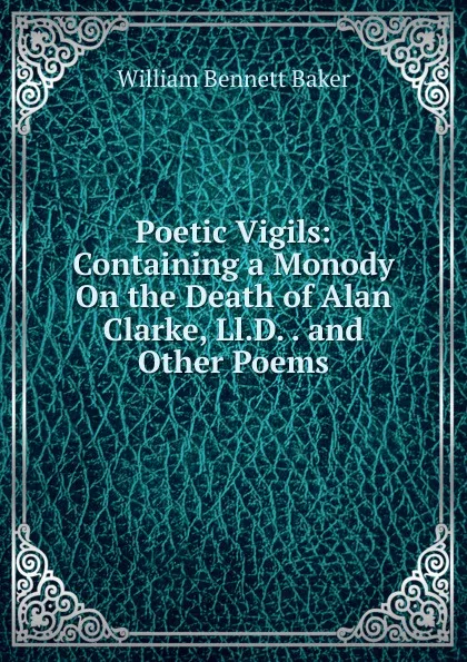 Обложка книги Poetic Vigils: Containing a Monody On the Death of Alan Clarke, Ll.D. . and Other Poems, William Bennett Baker