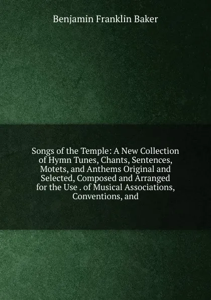 Обложка книги Songs of the Temple: A New Collection of Hymn Tunes, Chants, Sentences, Motets, and Anthems Original and Selected, Composed and Arranged for the Use . of Musical Associations, Conventions, and, Benjamin Franklin Baker