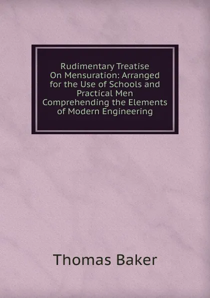 Обложка книги Rudimentary Treatise On Mensuration: Arranged for the Use of Schools and Practical Men Comprehending the Elements of Modern Engineering, Thomas Baker