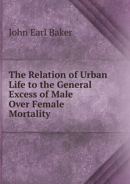 Обложка книги The Relation of Urban Life to the General Excess of Male Over Female Mortality, John Earl Baker