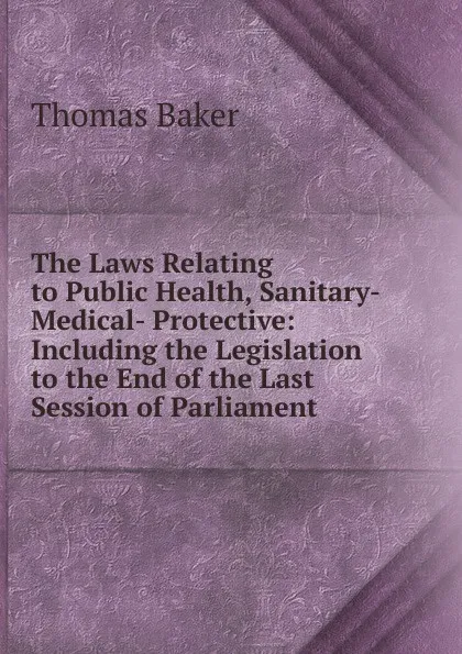 Обложка книги The Laws Relating to Public Health, Sanitary- Medical- Protective: Including the Legislation to the End of the Last Session of Parliament, Thomas Baker