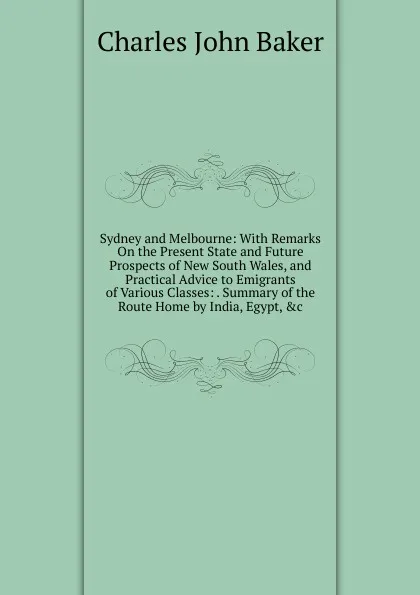 Обложка книги Sydney and Melbourne: With Remarks On the Present State and Future Prospects of New South Wales, and Practical Advice to Emigrants of Various Classes: . Summary of the Route Home by India, Egypt, .c, Charles John Baker