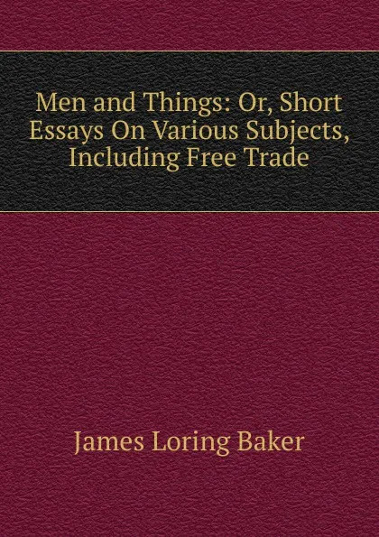 Обложка книги Men and Things: Or, Short Essays On Various Subjects, Including Free Trade, James Loring Baker