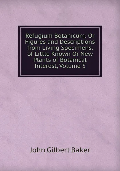 Обложка книги Refugium Botanicum: Or Figures and Descriptions from Living Specimens, of Little Known Or New Plants of Botanical Interest, Volume 5, John Gilbert Baker