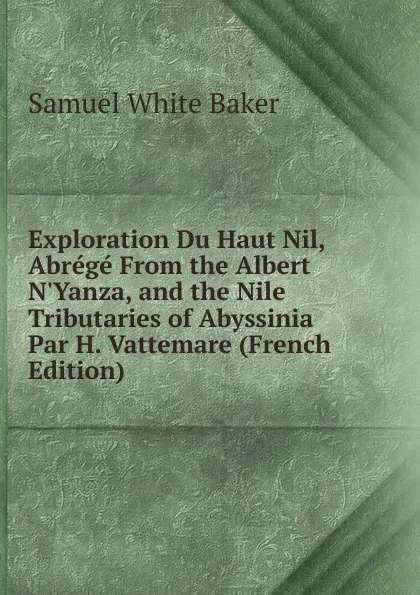 Обложка книги Exploration Du Haut Nil, Abrege From the Albert N.Yanza, and the Nile Tributaries of Abyssinia Par H. Vattemare (French Edition), Samuel White Baker