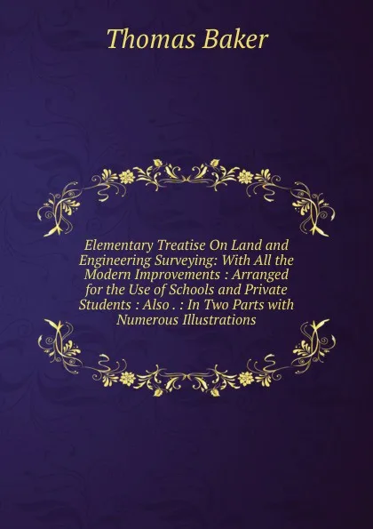 Обложка книги Elementary Treatise On Land and Engineering Surveying: With All the Modern Improvements : Arranged for the Use of Schools and Private Students : Also . : In Two Parts with Numerous Illustrations, Thomas Baker