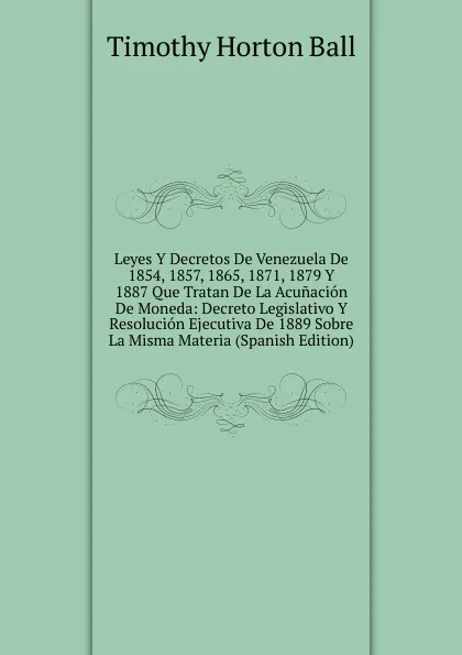 Обложка книги Leyes Y Decretos De Venezuela De 1854, 1857, 1865, 1871, 1879 Y 1887 Que Tratan De La Acunacion De Moneda: Decreto Legislativo Y Resolucion Ejecutiva De 1889 Sobre La Misma Materia (Spanish Edition), Timothy Horton Ball