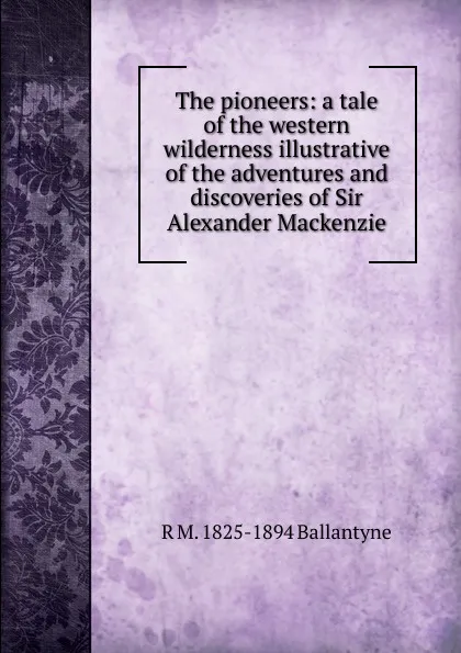 Обложка книги The pioneers: a tale of the western wilderness illustrative of the adventures and discoveries of Sir Alexander Mackenzie, R. M. Ballantyne