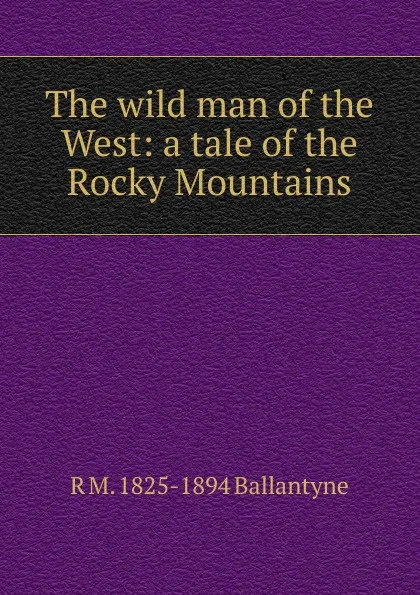 Обложка книги The wild man of the West: a tale of the Rocky Mountains, R. M. Ballantyne