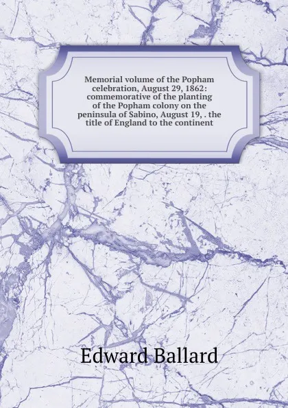 Обложка книги Memorial volume of the Popham celebration, August 29, 1862: commemorative of the planting of the Popham colony on the peninsula of Sabino, August 19, . the title of England to the continent, Edward Ballard