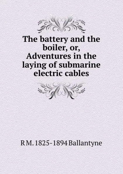 Обложка книги The battery and the boiler, or, Adventures in the laying of submarine electric cables, R. M. Ballantyne