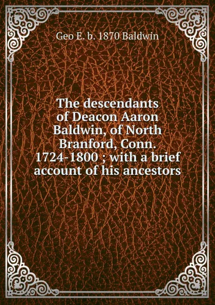 Обложка книги The descendants of Deacon Aaron Baldwin, of North Branford, Conn. 1724-1800 ; with a brief account of his ancestors, Geo E. b. 1870 Baldwin