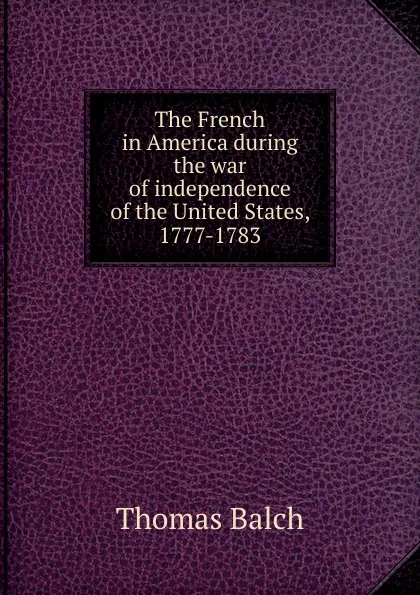 Обложка книги The French in America during the war of independence of the United States, 1777-1783, Thomas Balch