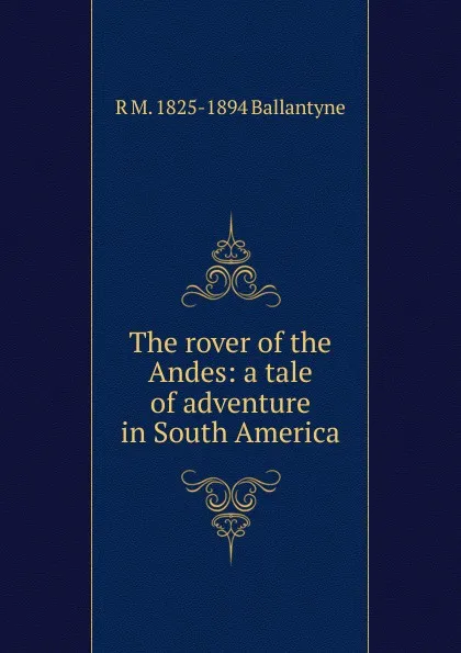 Обложка книги The rover of the Andes: a tale of adventure in South America, R. M. Ballantyne