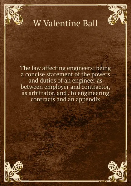 Обложка книги The law affecting engineers; being a concise statement of the powers and duties of an engineer as between employer and contractor, as arbitrator, and . to engineering contracts and an appendix, W Valentine Ball