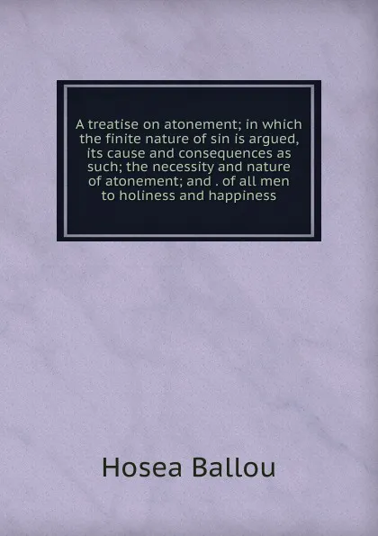 Обложка книги A treatise on atonement; in which the finite nature of sin is argued, its cause and consequences as such; the necessity and nature of atonement; and . of all men to holiness and happiness, Hosea Ballou