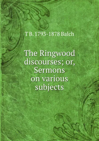 Обложка книги The Ringwood discourses; or, Sermons on various subjects, T B. 1793-1878 Balch