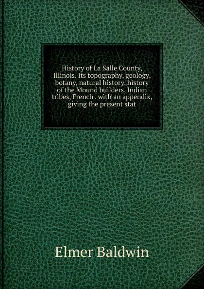 Обложка книги History of La Salle County, Illinois. Its topography, geology, botany, natural history, history of the Mound builders, Indian tribes, French . with an appendix, giving the present stat, Elmer Baldwin