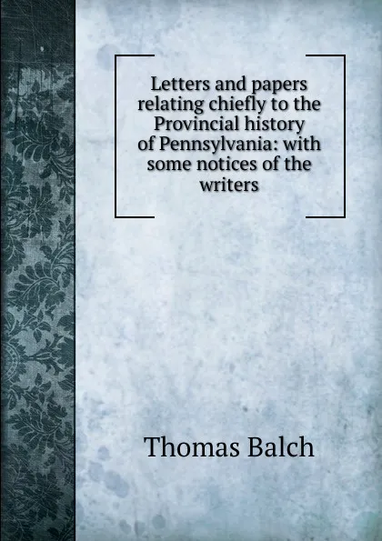 Обложка книги Letters and papers relating chiefly to the Provincial history of Pennsylvania: with some notices of the writers, Thomas Balch