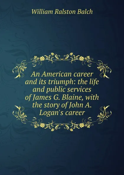 Обложка книги An American career and its triumph: the life and public services of James G. Blaine, with the story of John A. Logan.s career, William Ralston Balch