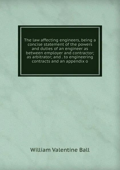 Обложка книги The law affecting engineers, being a concise statement of the powers and duties of an engineer as between employer and contractor; as arbitrator; and . to engineering contracts and an appendix o, William Valentine Ball