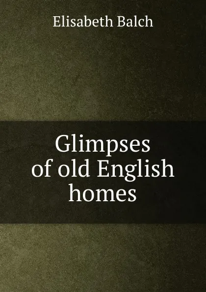 Обложка книги Glimpses of old English homes, Elisabeth Balch