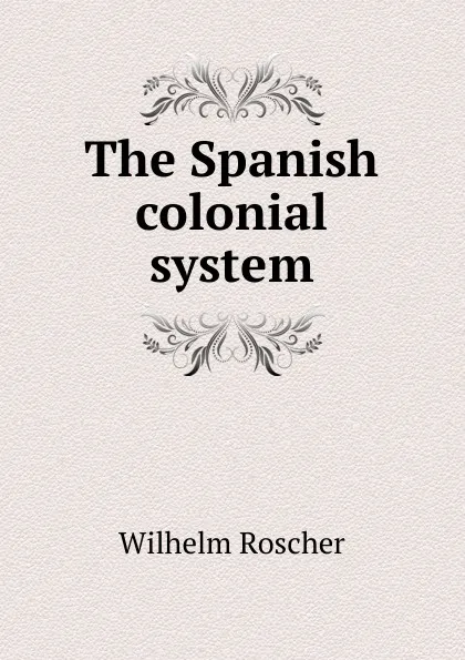 Обложка книги The Spanish colonial system, Wilhelm Roscher