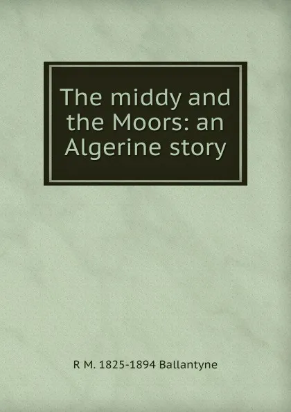 Обложка книги The middy and the Moors: an Algerine story, R. M. Ballantyne