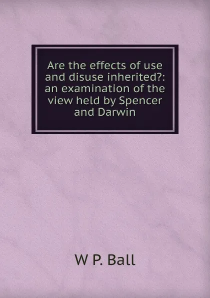 Обложка книги Are the effects of use and disuse inherited.: an examination of the view held by Spencer and Darwin, W P. Ball