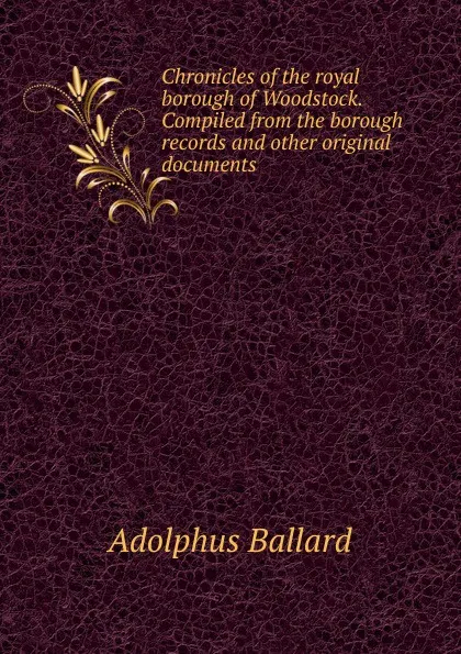 Обложка книги Chronicles of the royal borough of Woodstock. Compiled from the borough records and other original documents, Adolphus Ballard