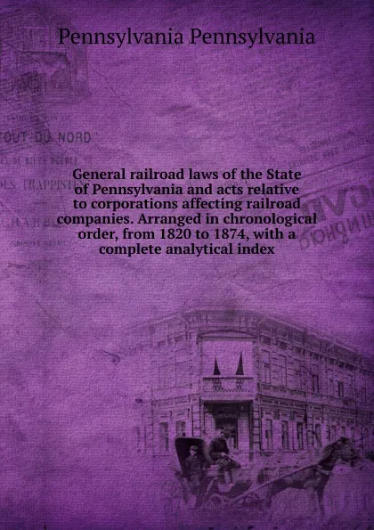 Обложка книги General railroad laws of the State of Pennsylvania and acts relative to corporations affecting railroad companies. Arranged in chronological order, from 1820 to 1874, with a complete analytical index, Pennsylvania Pennsylvania