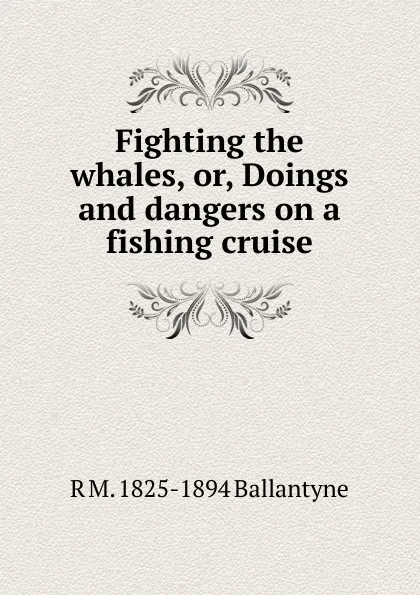 Обложка книги Fighting the whales, or, Doings and dangers on a fishing cruise, R. M. Ballantyne