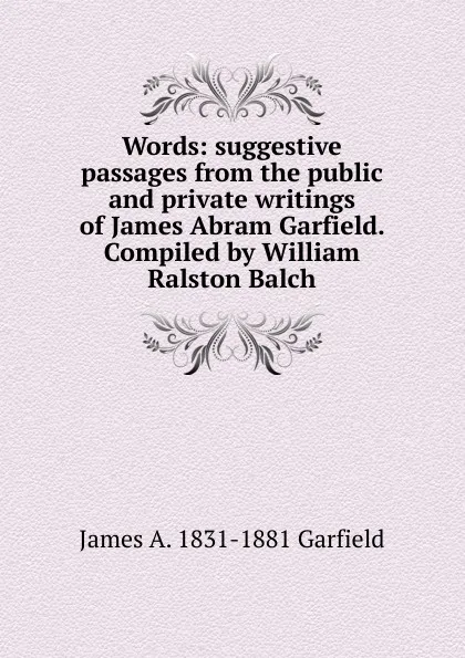 Обложка книги Words: suggestive passages from the public and private writings of James Abram Garfield. Compiled by William Ralston Balch, James A. 1831-1881 Garfield