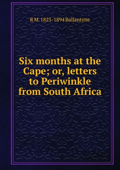 Обложка книги Six months at the Cape; or, letters to Periwinkle from South Africa, R. M. Ballantyne