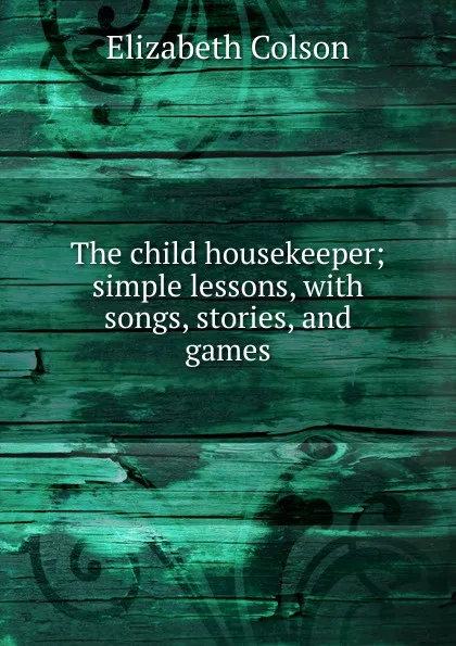 Обложка книги The child housekeeper; simple lessons, with songs, stories, and games, Elizabeth Colson