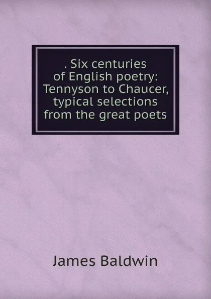 Обложка книги . Six centuries of English poetry: Tennyson to Chaucer, typical selections from the great poets, James Baldwin