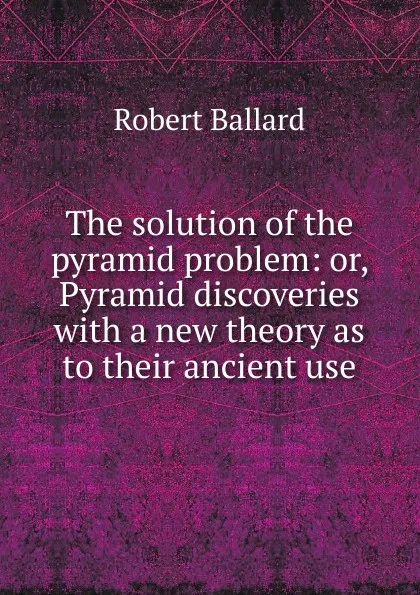Обложка книги The solution of the pyramid problem: or, Pyramid discoveries with a new theory as to their ancient use, Robert Ballard
