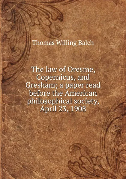 Обложка книги The law of Oresme, Copernicus, and Gresham; a paper read before the American philosophical society, April 23, 1908, Thomas Willing Balch