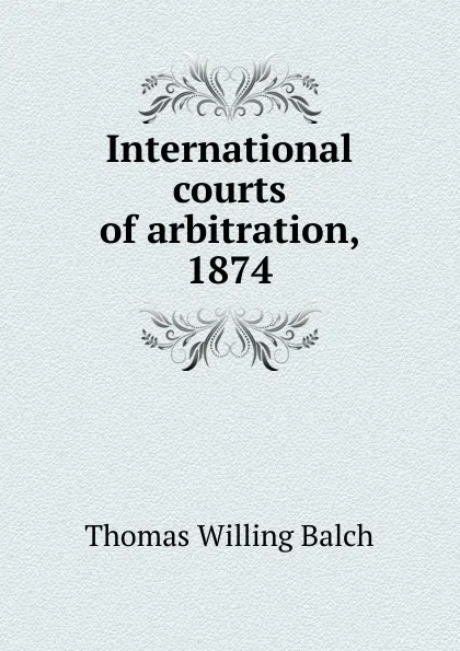 Обложка книги International courts of arbitration, 1874, Thomas Willing Balch