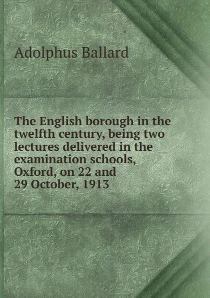 Обложка книги The English borough in the twelfth century, being two lectures delivered in the examination schools, Oxford, on 22 and 29 October, 1913, Adolphus Ballard