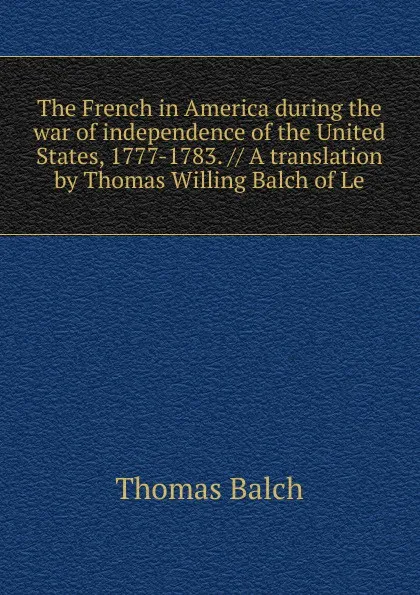 Обложка книги The French in America during the war of independence of the United States, 1777-1783. // A translation by Thomas Willing Balch of Le, Thomas Balch