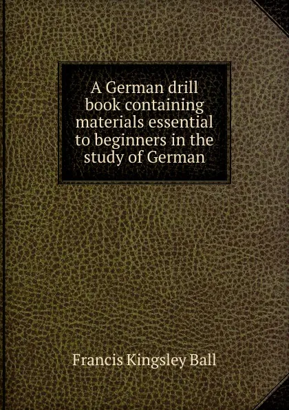 Обложка книги A German drill book containing materials essential to beginners in the study of German, Francis Kingsley Ball