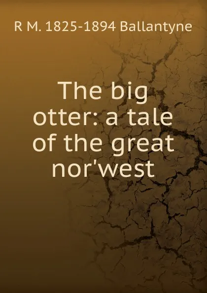 Обложка книги The big otter: a tale of the great nor.west, R. M. Ballantyne