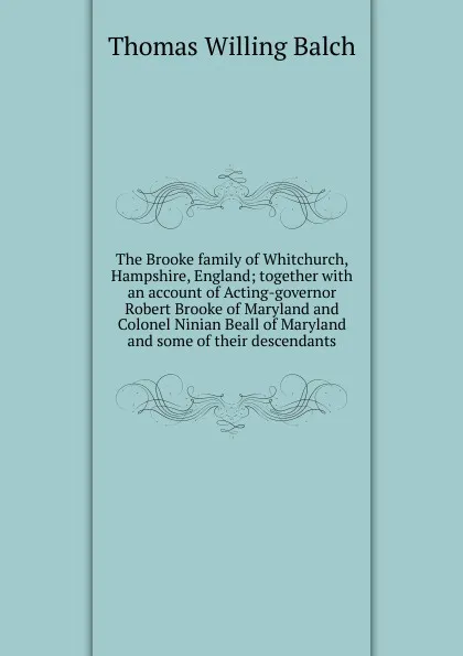 Обложка книги The Brooke family of Whitchurch, Hampshire, England; together with an account of Acting-governor Robert Brooke of Maryland and Colonel Ninian Beall of Maryland and some of their descendants, Thomas Willing Balch