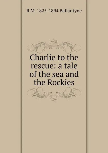 Обложка книги Charlie to the rescue: a tale of the sea and the Rockies, R. M. Ballantyne