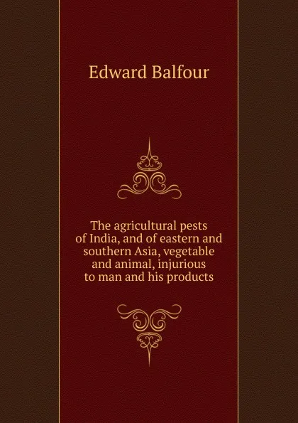 Обложка книги The agricultural pests of India, and of eastern and southern Asia, vegetable and animal, injurious to man and his products, Edward Balfour