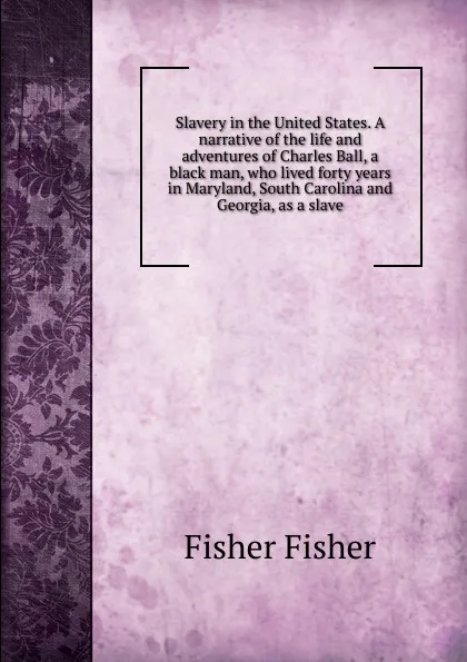 Обложка книги Slavery in the United States. A narrative of the life and adventures of Charles Ball, a black man, who lived forty years in Maryland, South Carolina and Georgia, as a slave, Fisher Fisher