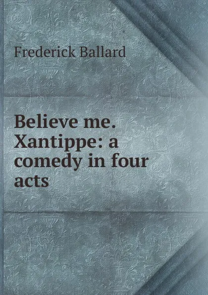 Обложка книги Believe me. Xantippe: a comedy in four acts, Frederick Ballard
