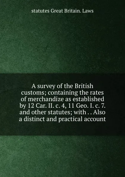 Обложка книги A survey of the British customs; containing the rates of merchandize as established by 12 Car. II. c. 4, 11 Geo. I. c. 7. and other statutes; with . . Also a distinct and practical account, statutes Great Britain. Laws
