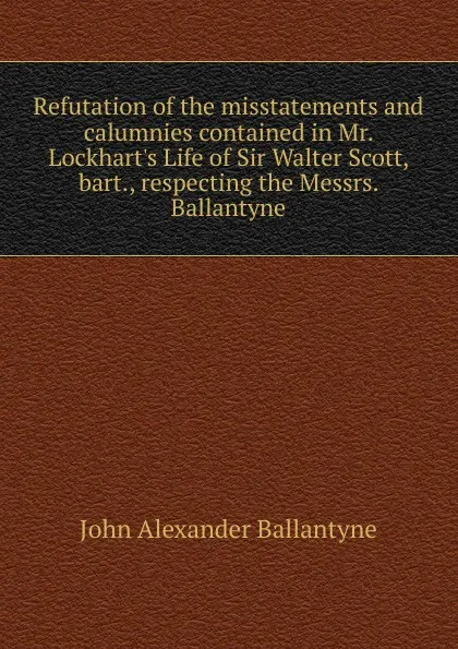 Обложка книги Refutation of the misstatements and calumnies contained in Mr. Lockhart.s Life of Sir Walter Scott, bart., respecting the Messrs. Ballantyne, John Alexander Ballantyne